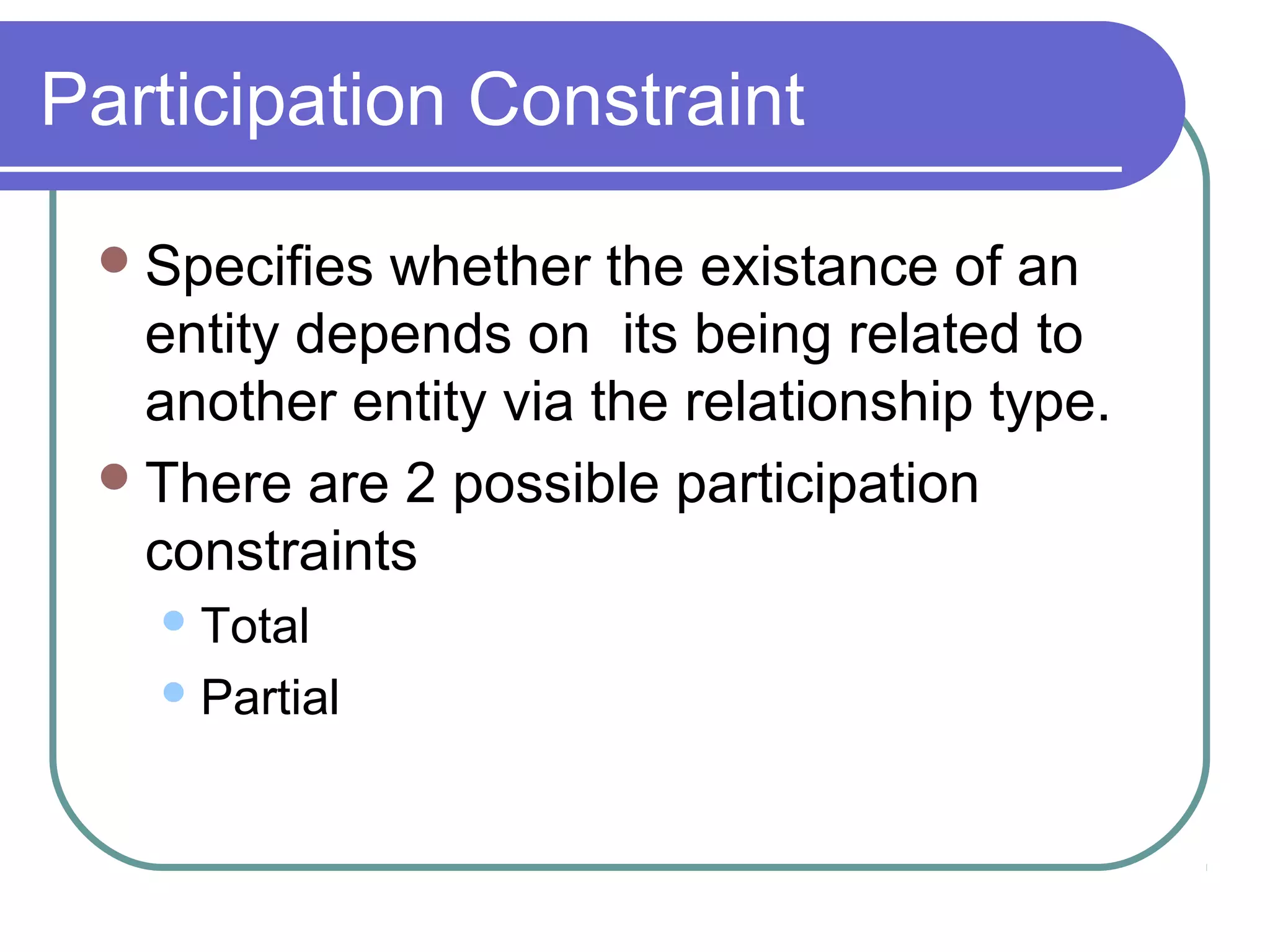 Participation Constraint
Specifies whether the existance of an
entity depends on its being related to
another entity via the relationship type.
There are 2 possible participation
constraints
Total
Partial
 