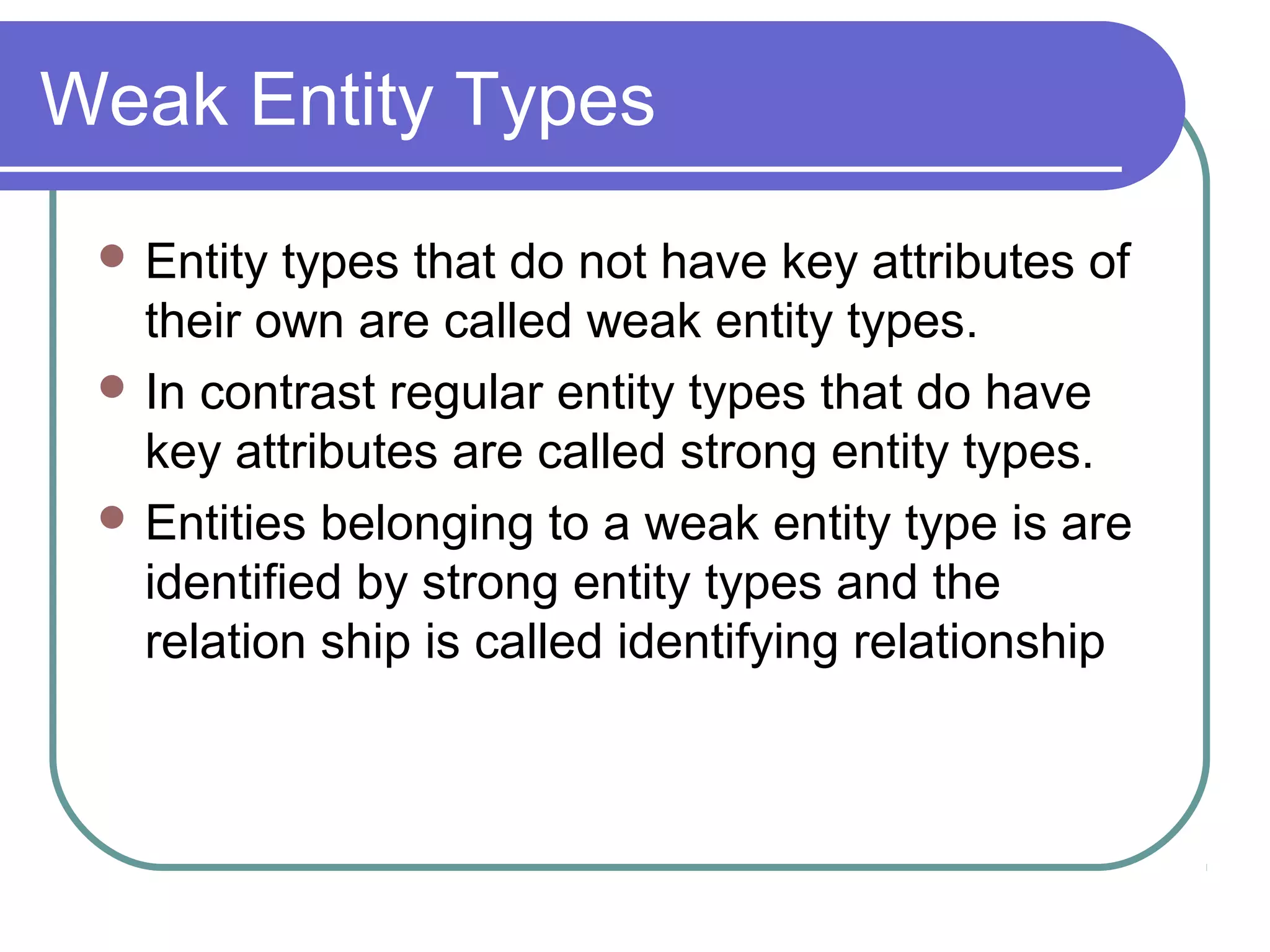 Weak Entity Types
 Entity types that do not have key attributes of
their own are called weak entity types.
 In contrast regular entity types that do have
key attributes are called strong entity types.
 Entities belonging to a weak entity type is are
identified by strong entity types and the
relation ship is called identifying relationship
 