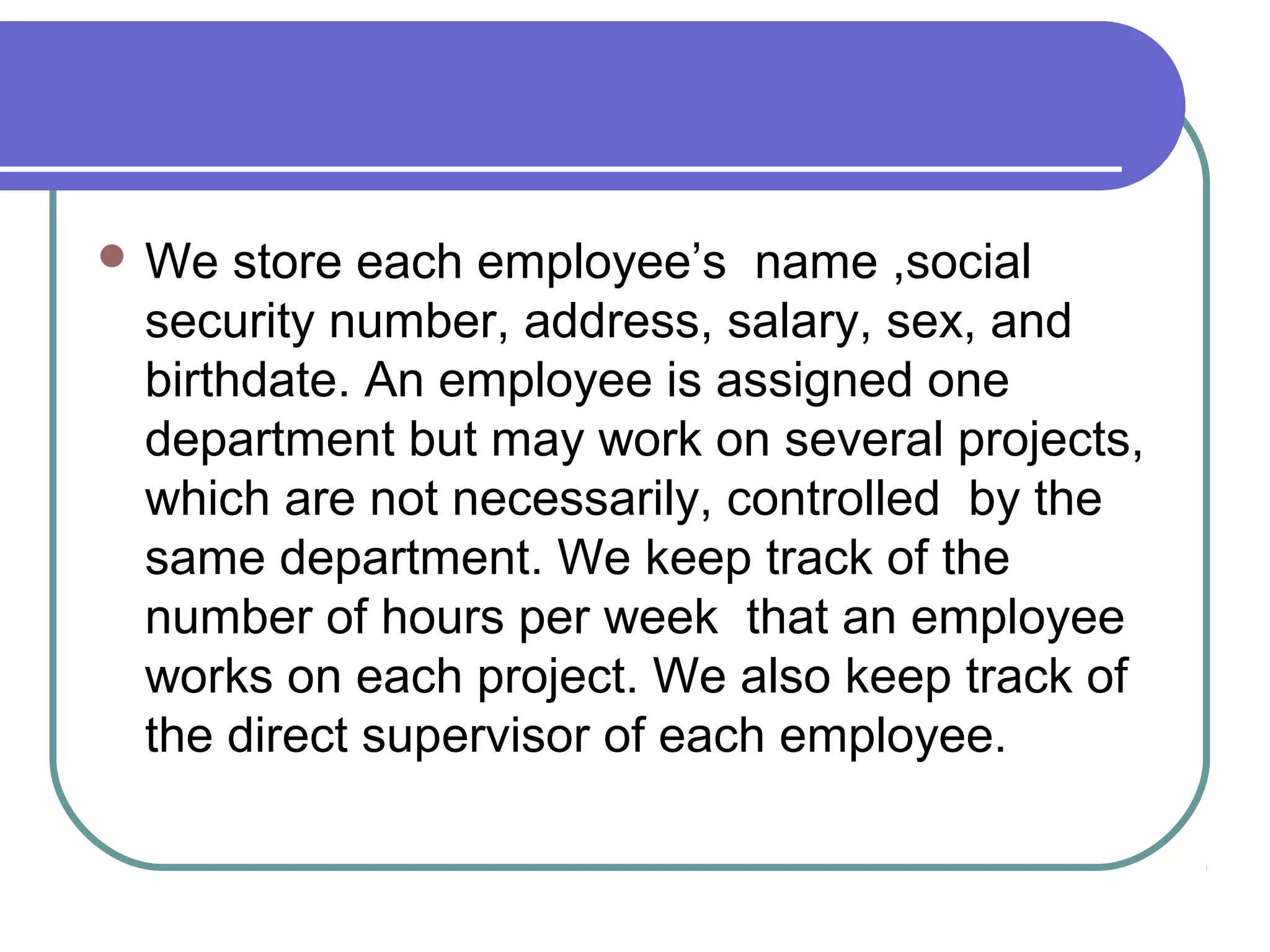 We store each employee’s name ,social
security number, address, salary, sex, and
birthdate. An employee is assigned one
department but may work on several projects,
which are not necessarily, controlled by the
same department. We keep track of the
number of hours per week that an employee
works on each project. We also keep track of
the direct supervisor of each employee.
 