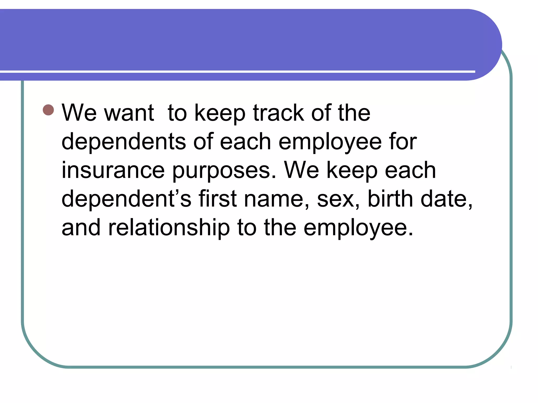 We want to keep track of the
dependents of each employee for
insurance purposes. We keep each
dependent’s first name, sex, birth date,
and relationship to the employee.
 