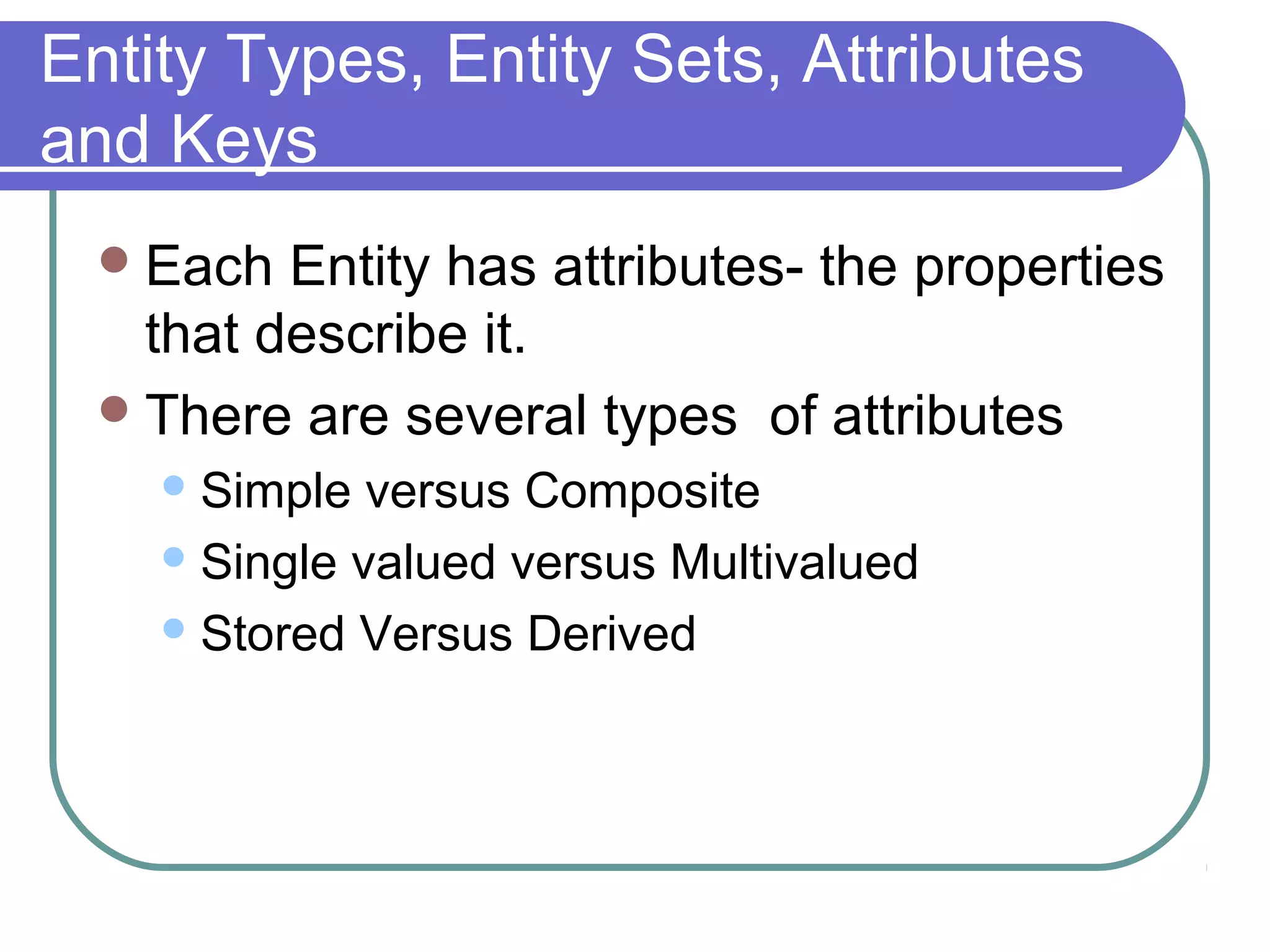 Entity Types, Entity Sets, Attributes
and Keys
Each Entity has attributes- the properties
that describe it.
There are several types of attributes
Simple versus Composite
Single valued versus Multivalued
Stored Versus Derived
 