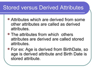 Attributes which are derived from some
other attributes are called as derived
attributes.
The attributes from which others
attributes are derived are called stored
attributes.
For ex: Age is derived from BirthDate, so
age is derived attribute and Birth Date is
stored attribute.
Stored versus Derived Attributes
 