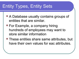 Entity Types, Entity Sets
A Database usually contains groups of
entities that are similar.
For Example, a company hiring
hundreds of employees may want to
store similar information
These entities share same attributes, but
have their own values for eac attributes.
 