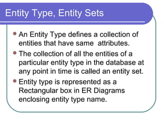 Entity Type, Entity Sets
An Entity Type defines a collection of
entities that have same attributes.
The collection of all the entities of a
particular entity type in the database at
any point in time is called an entity set.
Entity type is represented as a
Rectangular box in ER Diagrams
enclosing entity type name.
 