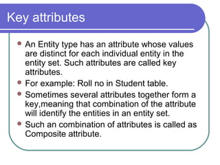 Key attributes
 An Entity type has an attribute whose values
are distinct for each individual entity in the
entity set. Such attributes are called key
attributes.
 For example: Roll no in Student table.
 Sometimes several attributes together form a
key,meaning that combination of the attribute
will identify the entities in an entity set.
 Such an combination of attributes is called as
Composite attribute.
 