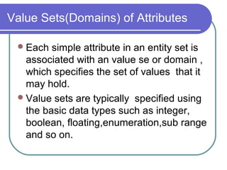Value Sets(Domains) of Attributes
Each simple attribute in an entity set is
associated with an value se or domain ,
which specifies the set of values that it
may hold.
Value sets are typically specified using
the basic data types such as integer,
boolean, floating,enumeration,sub range
and so on.
 