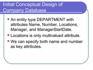 Initial Conceptual Design of
Company Database
An entity type DEPARTMENT with
attributes Name, Number, Locations,
Manager, and ManagerStartDate.
Locations is only multivalued attribute.
We can specify both name and number
as key attributes.
 