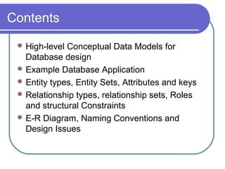 Contents
 High-level Conceptual Data Models for
Database design
 Example Database Application
 Entity types, Entity Sets, Attributes and keys
 Relationship types, relationship sets, Roles
and structural Constraints
 E-R Diagram, Naming Conventions and
Design Issues
 
