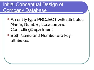 Initial Conceptual Design of
Company Database
An entity type PROJECT with attributes
Name, Number, Location,and
ControllingDepartment.
Both Name and Number are key
attributes.
 
