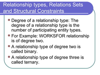 Relationship types, Relations Sets
and Structural Constraints
Degree of a relationship type: The
degree of a relationship type is the
number of participating entity types.
For Example: WORKSFOR relationship
is of degree two.
A relationship type of degree two is
called binary.
A relationship type of degree three is
called ternary.
 
