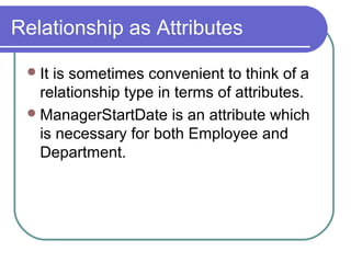 Relationship as Attributes
It is sometimes convenient to think of a
relationship type in terms of attributes.
ManagerStartDate is an attribute which
is necessary for both Employee and
Department.
 