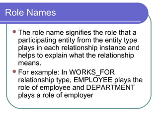 Role Names
The role name signifies the role that a
participating entity from the entity type
plays in each relationship instance and
helps to explain what the relationship
means.
For example: In WORKS_FOR
relationship type, EMPLOYEE plays the
role of employee and DEPARTMENT
plays a role of employer
 