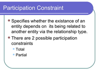 Participation Constraint
Specifies whether the existance of an
entity depends on its being related to
another entity via the relationship type.
There are 2 possible participation
constraints
Total
Partial
 