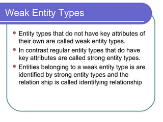Weak Entity Types
 Entity types that do not have key attributes of
their own are called weak entity types.
 In contrast regular entity types that do have
key attributes are called strong entity types.
 Entities belonging to a weak entity type is are
identified by strong entity types and the
relation ship is called identifying relationship
 