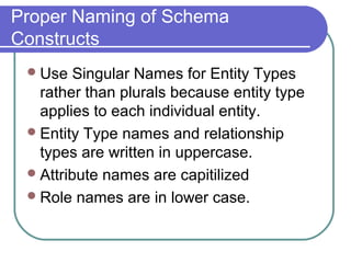 Proper Naming of Schema
Constructs
Use Singular Names for Entity Types
rather than plurals because entity type
applies to each individual entity.
Entity Type names and relationship
types are written in uppercase.
Attribute names are capitilized
Role names are in lower case.
 