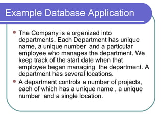 Example Database Application
 The Company is a organized into
departments. Each Department has unique
name, a unique number and a particular
employee who manages the department. We
keep track of the start date when that
employee began managing the department. A
department has several locations.
 A department controls a number of projects,
each of which has a unique name , a unique
number and a single location.
 