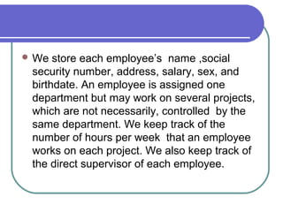  We store each employee’s name ,social
security number, address, salary, sex, and
birthdate. An employee is assigned one
department but may work on several projects,
which are not necessarily, controlled by the
same department. We keep track of the
number of hours per week that an employee
works on each project. We also keep track of
the direct supervisor of each employee.
 