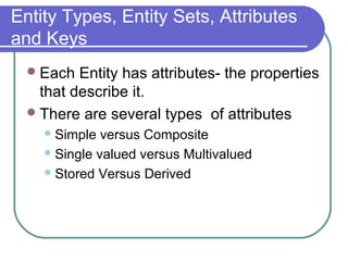 Entity Types, Entity Sets, Attributes
and Keys
Each Entity has attributes- the properties
that describe it.
There are several types of attributes
Simple versus Composite
Single valued versus Multivalued
Stored Versus Derived
 