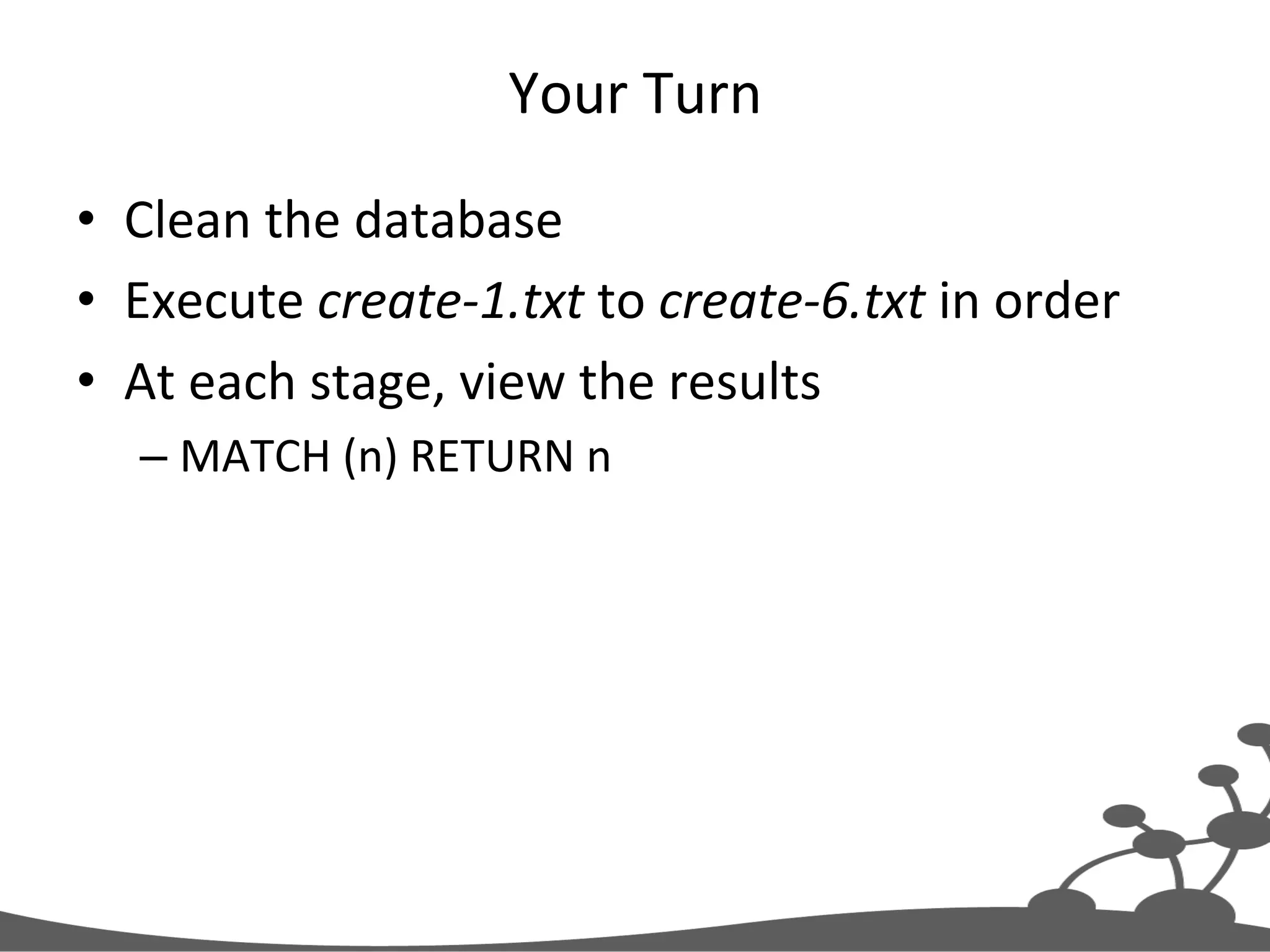 Your  Turn   •  Clean  the  database   •  Execute  create-­‐1.txt  to  create-­‐6.txt  in  order   •  At  each  stage,  view  the  results   – MATCH  (n)  RETURN  n   