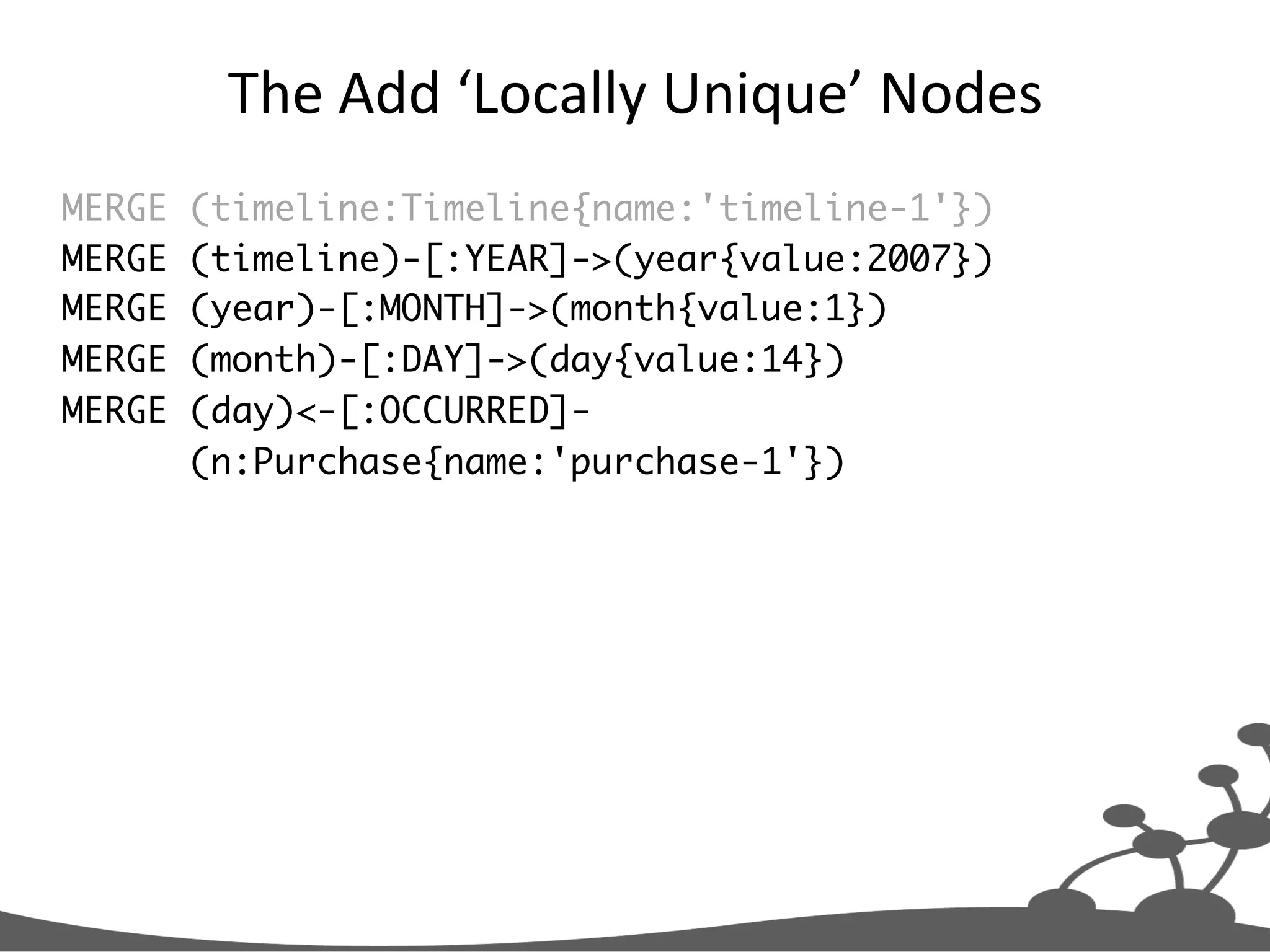 The  Add  ‘Locally  Unique’  Nodes   MERGE (timeline:Timeline{name:'timeline-1'}) MERGE (timeline)-[:YEAR]->(year{value:2007}) MERGE (year)-[:MONTH]->(month{value:1}) MERGE (month)-[:DAY]->(day{value:14}) MERGE (day)<-[:OCCURRED]- (n:Purchase{name:'purchase-1'}) 