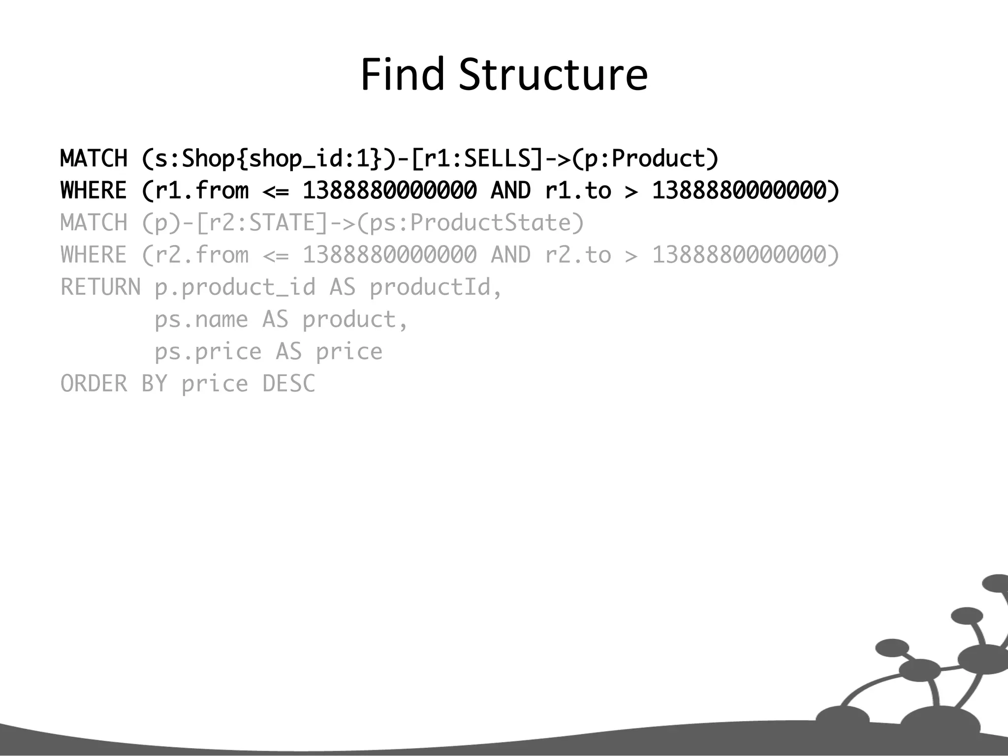 Find  Structure   MATCH (s:Shop{shop_id:1})-[r1:SELLS]->(p:Product) WHERE (r1.from <= 1388880000000 AND r1.to > 1388880000000) MATCH (p)-[r2:STATE]->(ps:ProductState) WHERE (r2.from <= 1388880000000 AND r2.to > 1388880000000) RETURN p.product_id AS productId, ps.name AS product, ps.price AS price ORDER BY price DESC 