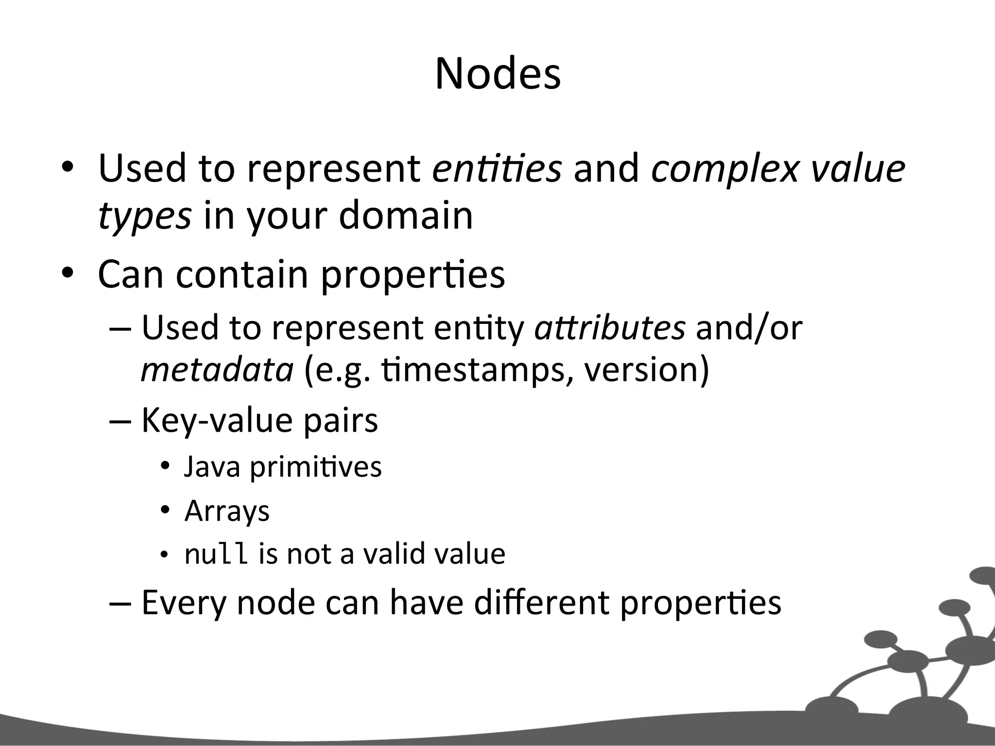 Nodes   •  Used  to  represent  en##es  and  complex  value   types  in  your  domain   •  Can  contain  properJes   – Used  to  represent  enJty  a1ributes  and/or   metadata  (e.g.  Jmestamps,  version)   – Key-­‐value  pairs   •  Java  primiJves   •  Arrays   •  null  is  not  a  valid  value   – Every  node  can  have  diﬀerent  properJes   