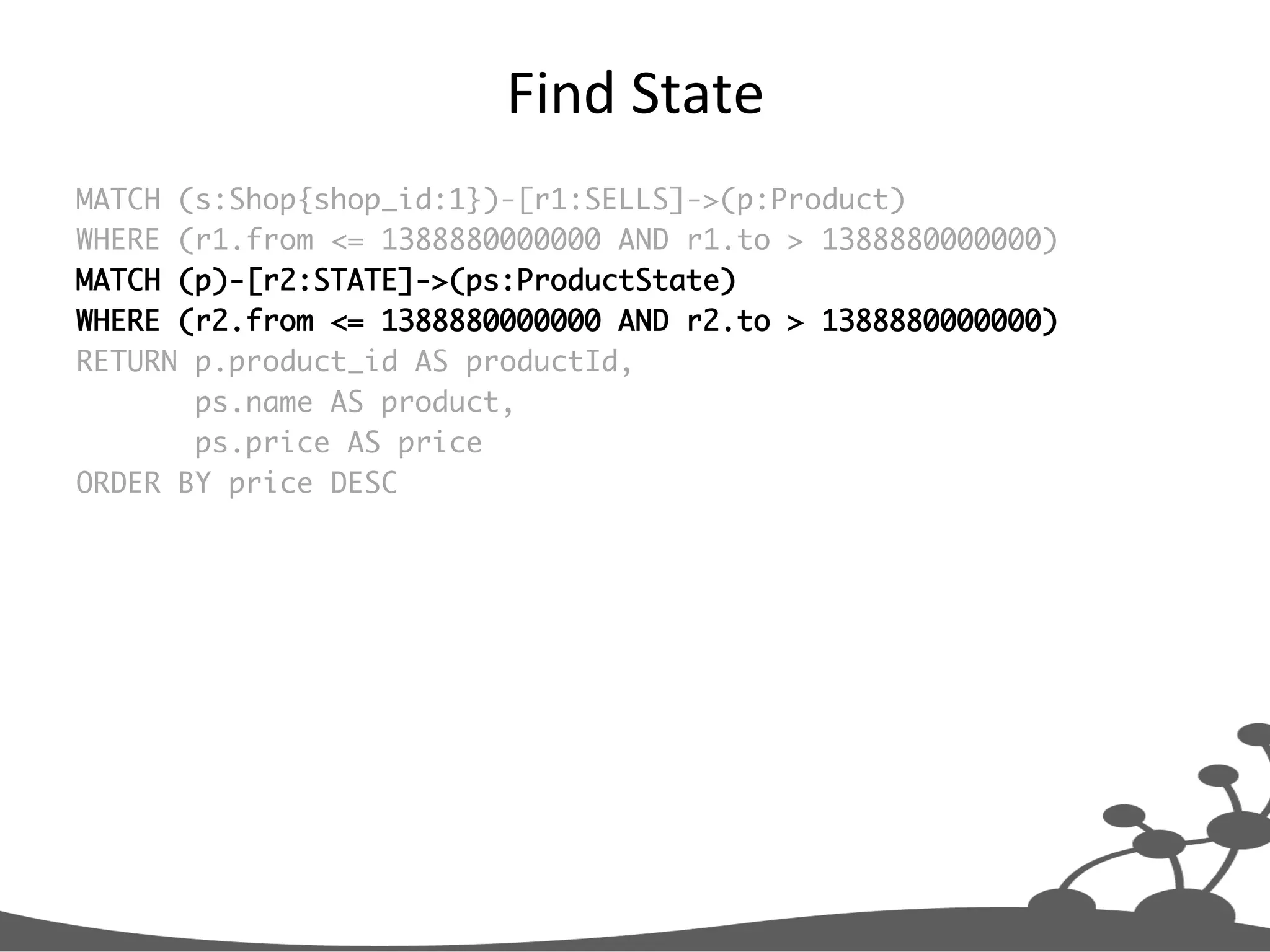 Find  State   MATCH (s:Shop{shop_id:1})-[r1:SELLS]->(p:Product) WHERE (r1.from <= 1388880000000 AND r1.to > 1388880000000) MATCH (p)-[r2:STATE]->(ps:ProductState) WHERE (r2.from <= 1388880000000 AND r2.to > 1388880000000) RETURN p.product_id AS productId, ps.name AS product, ps.price AS price ORDER BY price DESC 
