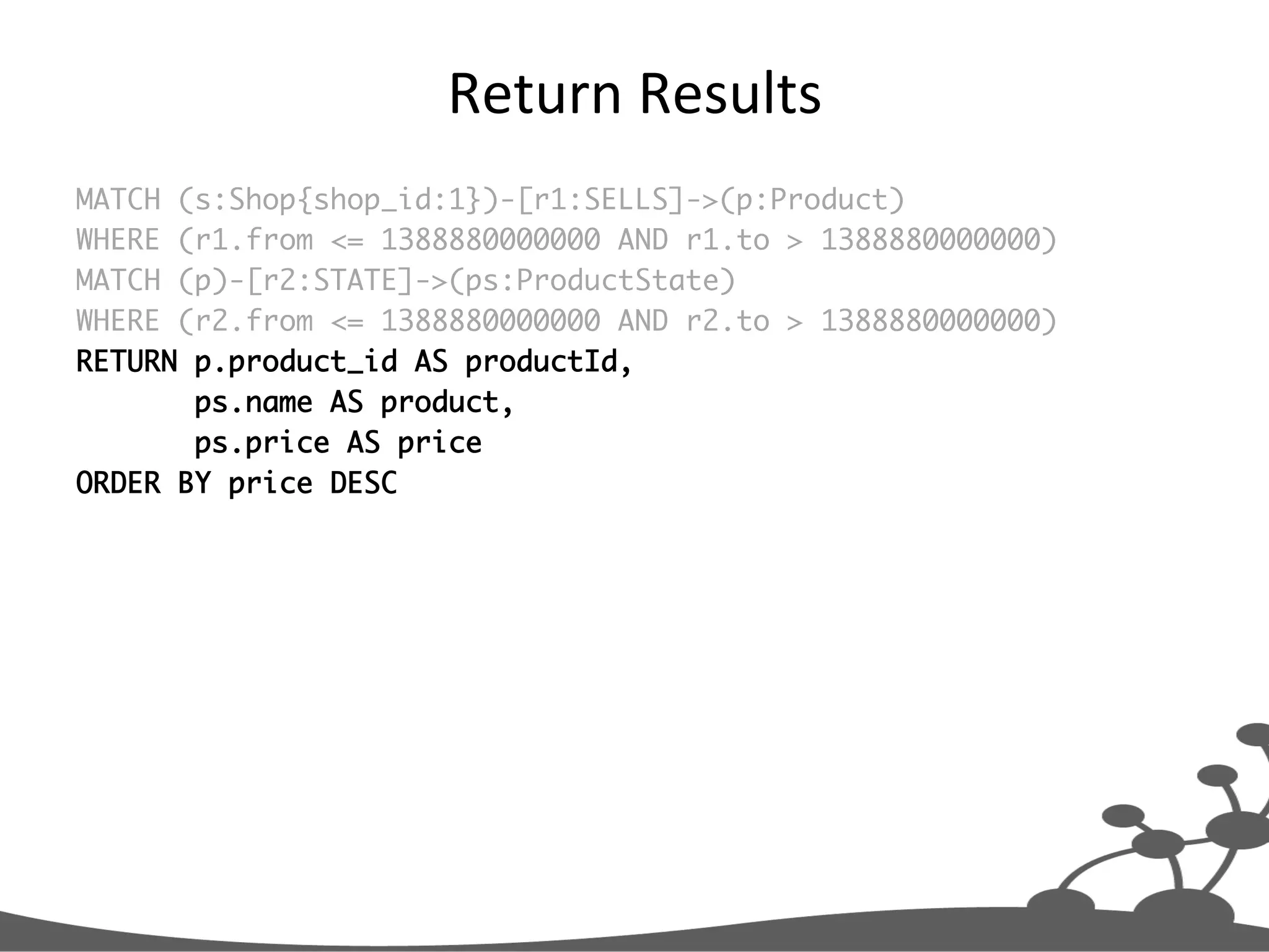 Return  Results   MATCH (s:Shop{shop_id:1})-[r1:SELLS]->(p:Product) WHERE (r1.from <= 1388880000000 AND r1.to > 1388880000000) MATCH (p)-[r2:STATE]->(ps:ProductState) WHERE (r2.from <= 1388880000000 AND r2.to > 1388880000000) RETURN p.product_id AS productId, ps.name AS product, ps.price AS price ORDER BY price DESC 