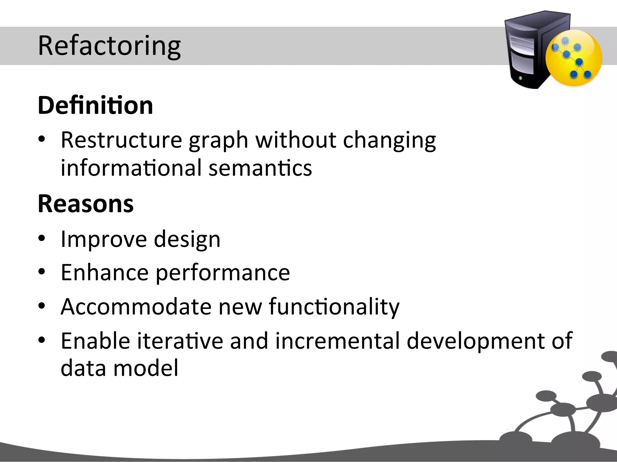 Refactoring   DeﬁniAon   •  Restructure  graph  without  changing   informaJonal  semanJcs   Reasons   •  Improve  design   •  Enhance  performance   •  Accommodate  new  funcJonality   •  Enable  iteraJve  and  incremental  development  of   data  model   