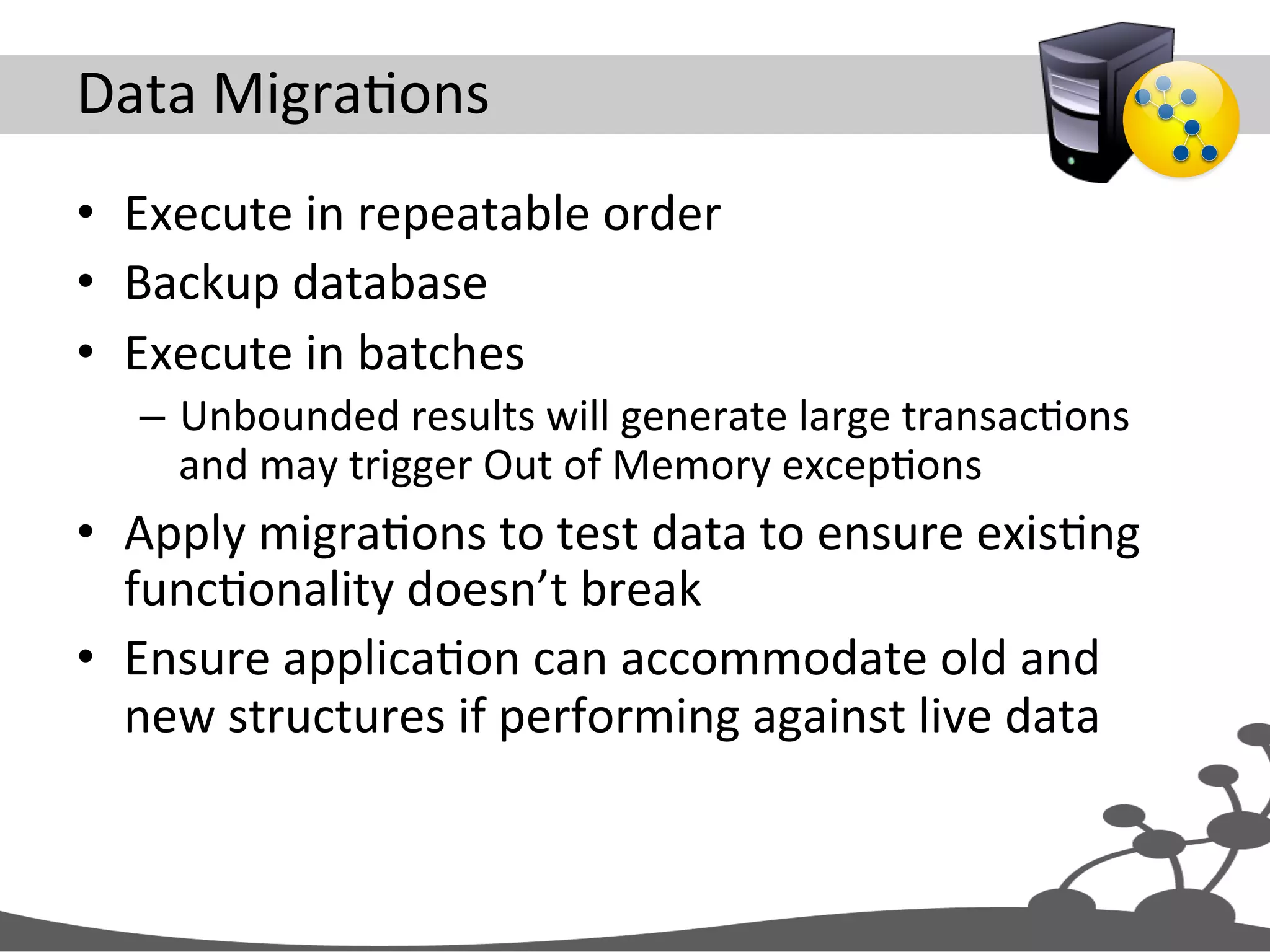 Data  MigraJons   •  Execute  in  repeatable  order   •  Backup  database   •  Execute  in  batches   –  Unbounded  results  will  generate  large  transacJons   and  may  trigger  Out  of  Memory  excepJons   •  Apply  migraJons  to  test  data  to  ensure  exisJng   funcJonality  doesn’t  break   •  Ensure  applicaJon  can  accommodate  old  and   new  structures  if  performing  against  live  data   