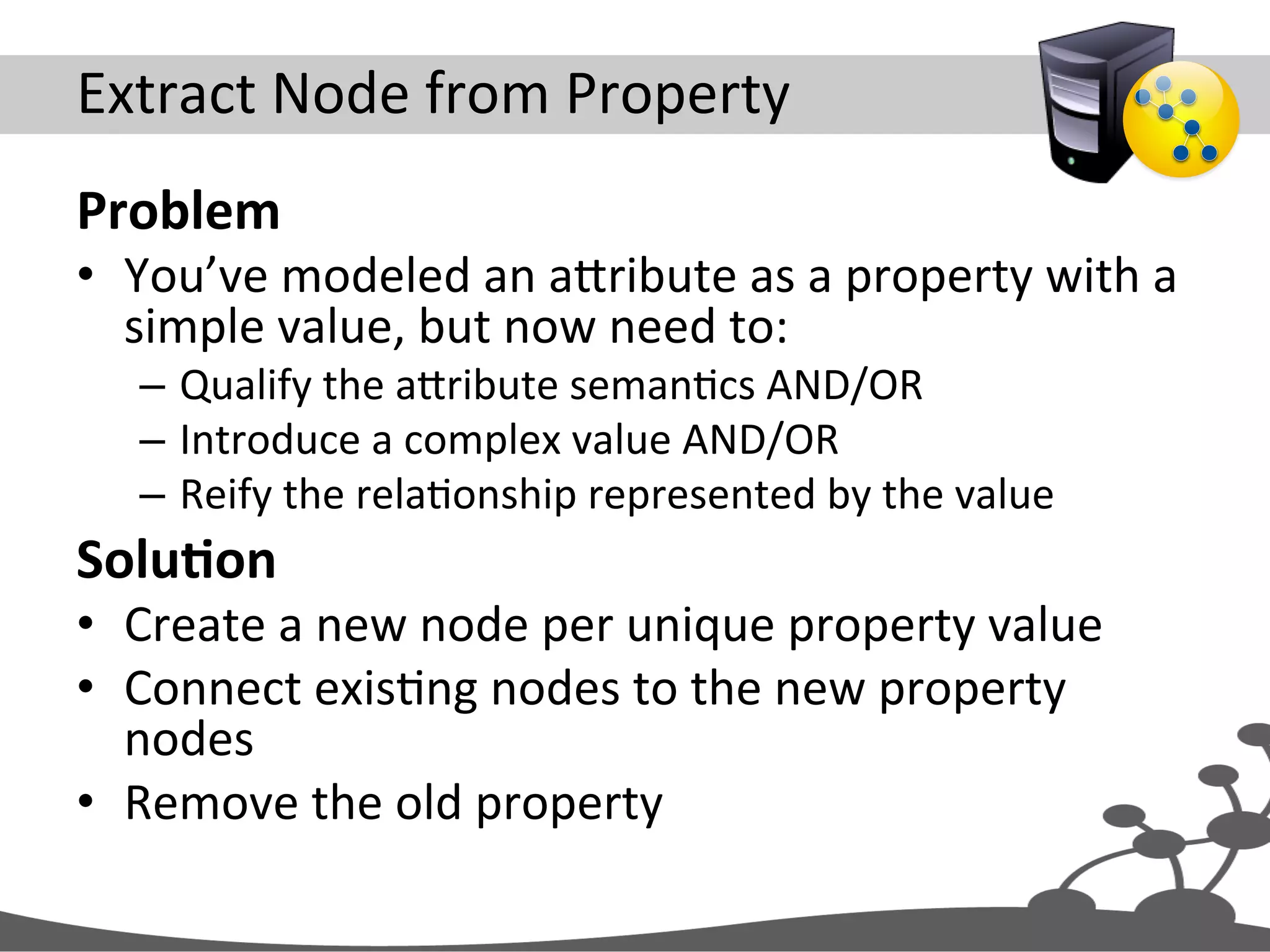 Extract  Node  from  Property   Problem   •  You’ve  modeled  an  aXribute  as  a  property  with  a   simple  value,  but  now  need  to:   –  Qualify  the  aXribute  semanJcs  AND/OR   –  Introduce  a  complex  value  AND/OR   –  Reify  the  relaJonship  represented  by  the  value   SoluAon   •  Create  a  new  node  per  unique  property  value   •  Connect  exisJng  nodes  to  the  new  property   nodes   •  Remove  the  old  property   
