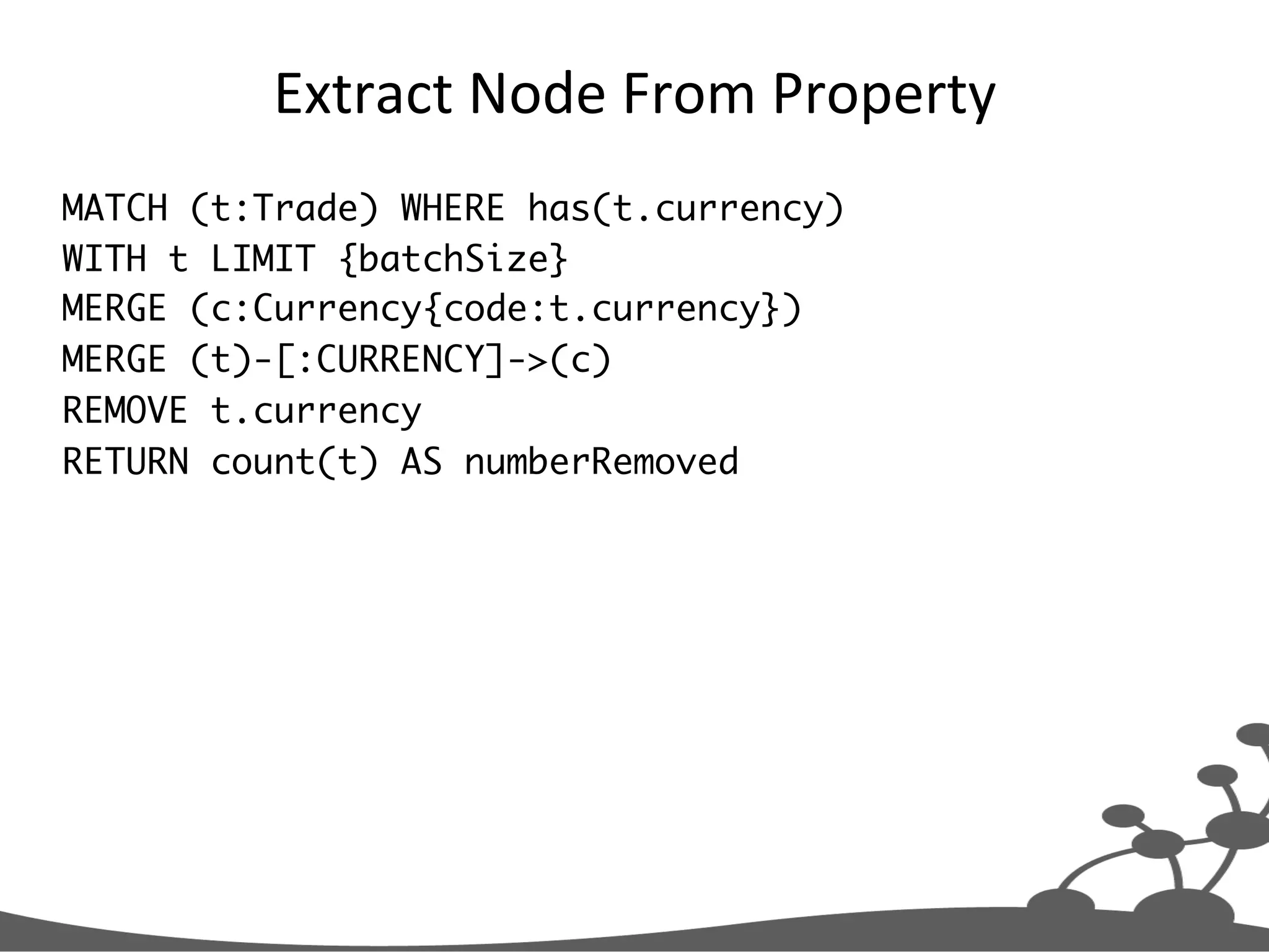 Extract  Node  From  Property   MATCH (t:Trade) WHERE has(t.currency) WITH t LIMIT {batchSize} MERGE (c:Currency{code:t.currency}) MERGE (t)-[:CURRENCY]->(c) REMOVE t.currency RETURN count(t) AS numberRemoved 