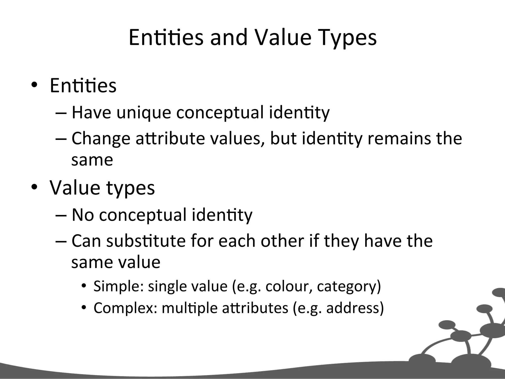 EnJJes  and  Value  Types   •  EnJJes   – Have  unique  conceptual  idenJty   – Change  aXribute  values,  but  idenJty  remains  the   same   •  Value  types   – No  conceptual  idenJty   – Can  subsJtute  for  each  other  if  they  have  the   same  value   •  Simple:  single  value  (e.g.  colour,  category)   •  Complex:  mulJple  aXributes  (e.g.  address)   