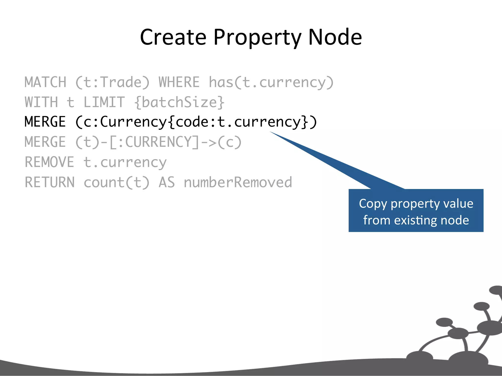 Create  Property  Node   MATCH (t:Trade) WHERE has(t.currency) WITH t LIMIT {batchSize} MERGE (c:Currency{code:t.currency}) MERGE (t)-[:CURRENCY]->(c) REMOVE t.currency RETURN count(t) AS numberRemoved Copy  property  value   from  exisJng  node   