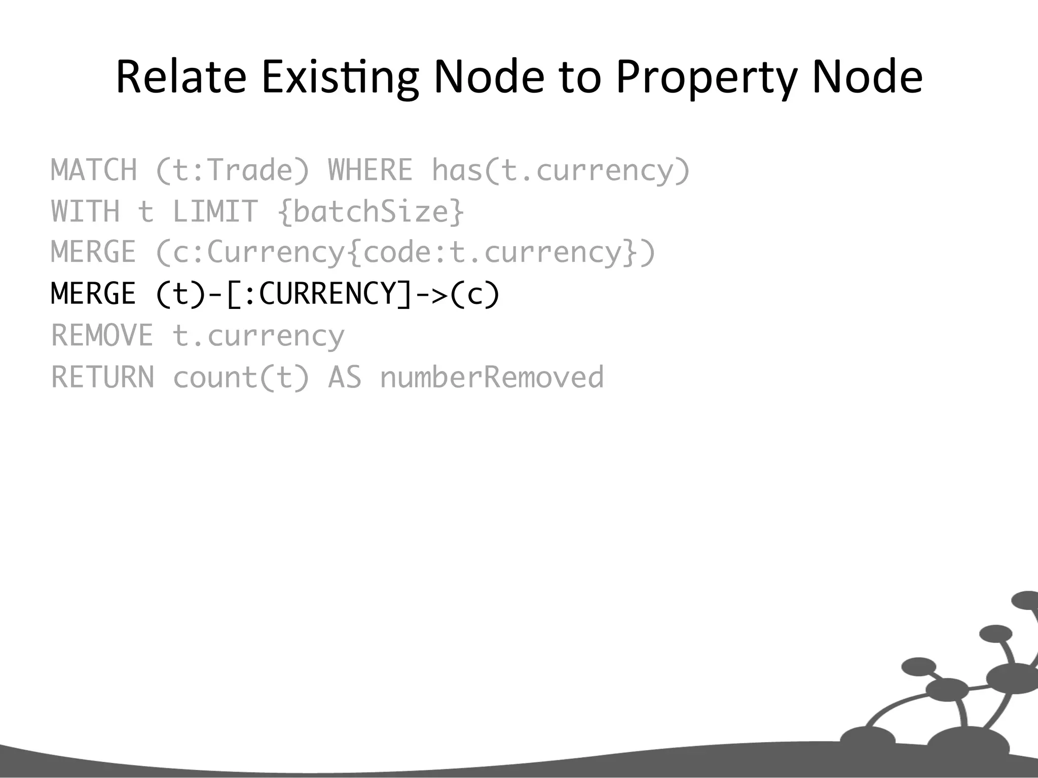 Relate  ExisJng  Node  to  Property  Node   MATCH (t:Trade) WHERE has(t.currency) WITH t LIMIT {batchSize} MERGE (c:Currency{code:t.currency}) MERGE (t)-[:CURRENCY]->(c) REMOVE t.currency RETURN count(t) AS numberRemoved 