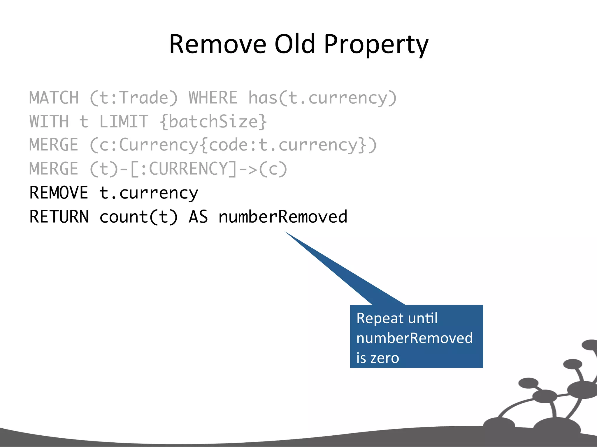 Remove  Old  Property   MATCH (t:Trade) WHERE has(t.currency) WITH t LIMIT {batchSize} MERGE (c:Currency{code:t.currency}) MERGE (t)-[:CURRENCY]->(c) REMOVE t.currency RETURN count(t) AS numberRemoved Repeat  unJl   numberRemoved   is  zero   
