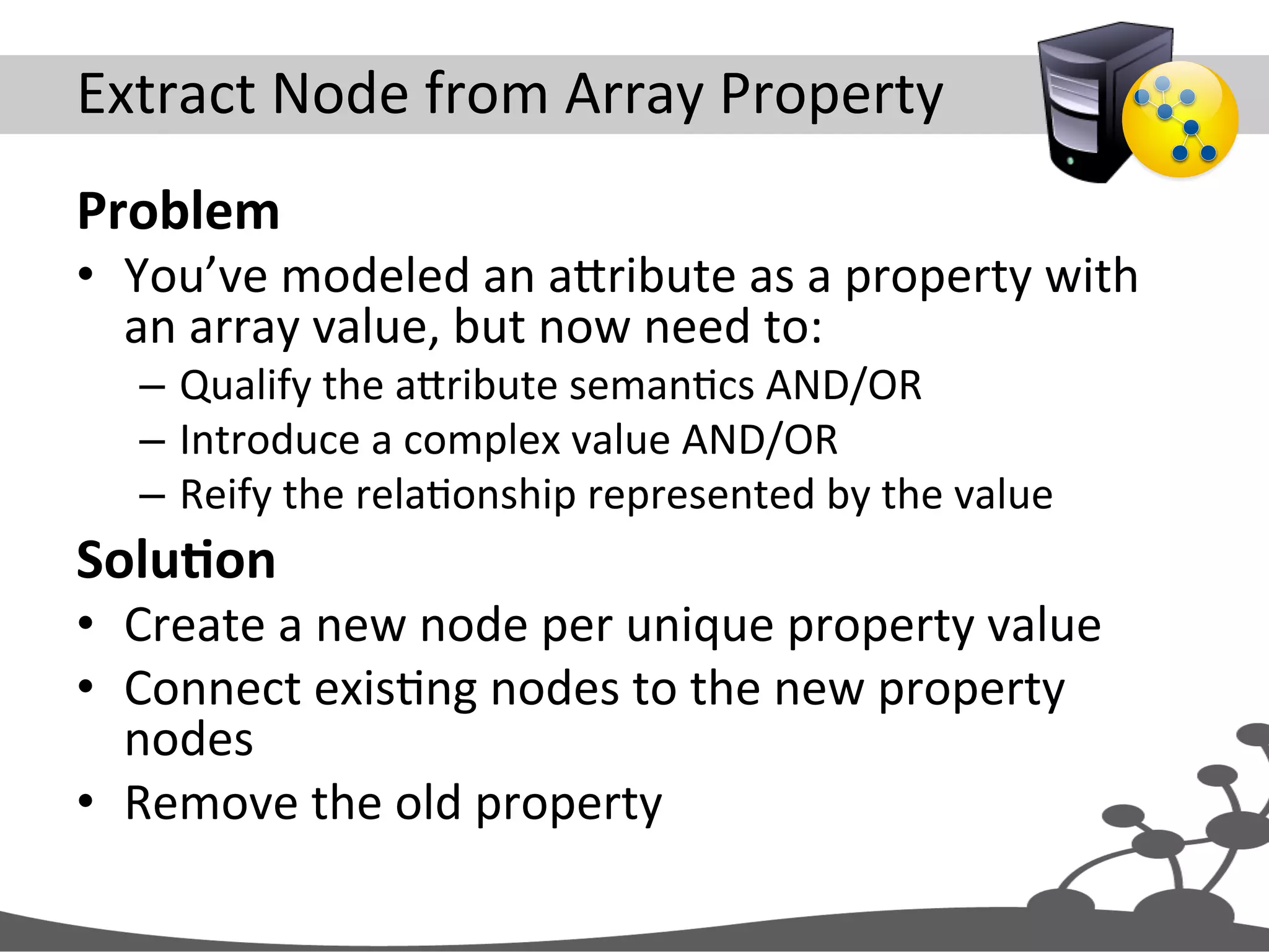 Extract  Node  from  Array  Property   Problem   •  You’ve  modeled  an  aXribute  as  a  property  with   an  array  value,  but  now  need  to:   –  Qualify  the  aXribute  semanJcs  AND/OR   –  Introduce  a  complex  value  AND/OR   –  Reify  the  relaJonship  represented  by  the  value   SoluAon   •  Create  a  new  node  per  unique  property  value   •  Connect  exisJng  nodes  to  the  new  property   nodes   •  Remove  the  old  property   