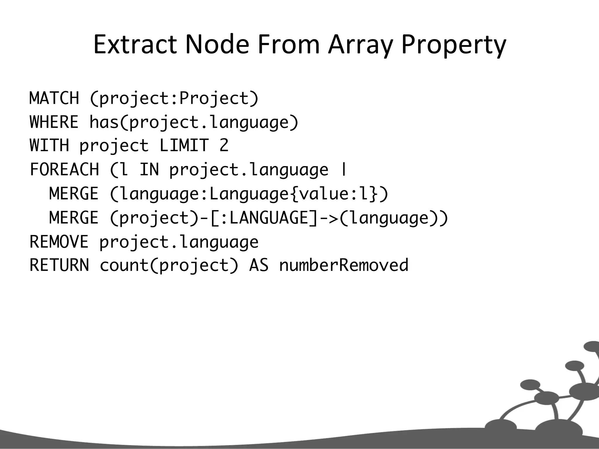 Extract  Node  From  Array  Property   MATCH (project:Project) WHERE has(project.language) WITH project LIMIT 2 FOREACH (l IN project.language | MERGE (language:Language{value:l}) MERGE (project)-[:LANGUAGE]->(language)) REMOVE project.language RETURN count(project) AS numberRemoved 