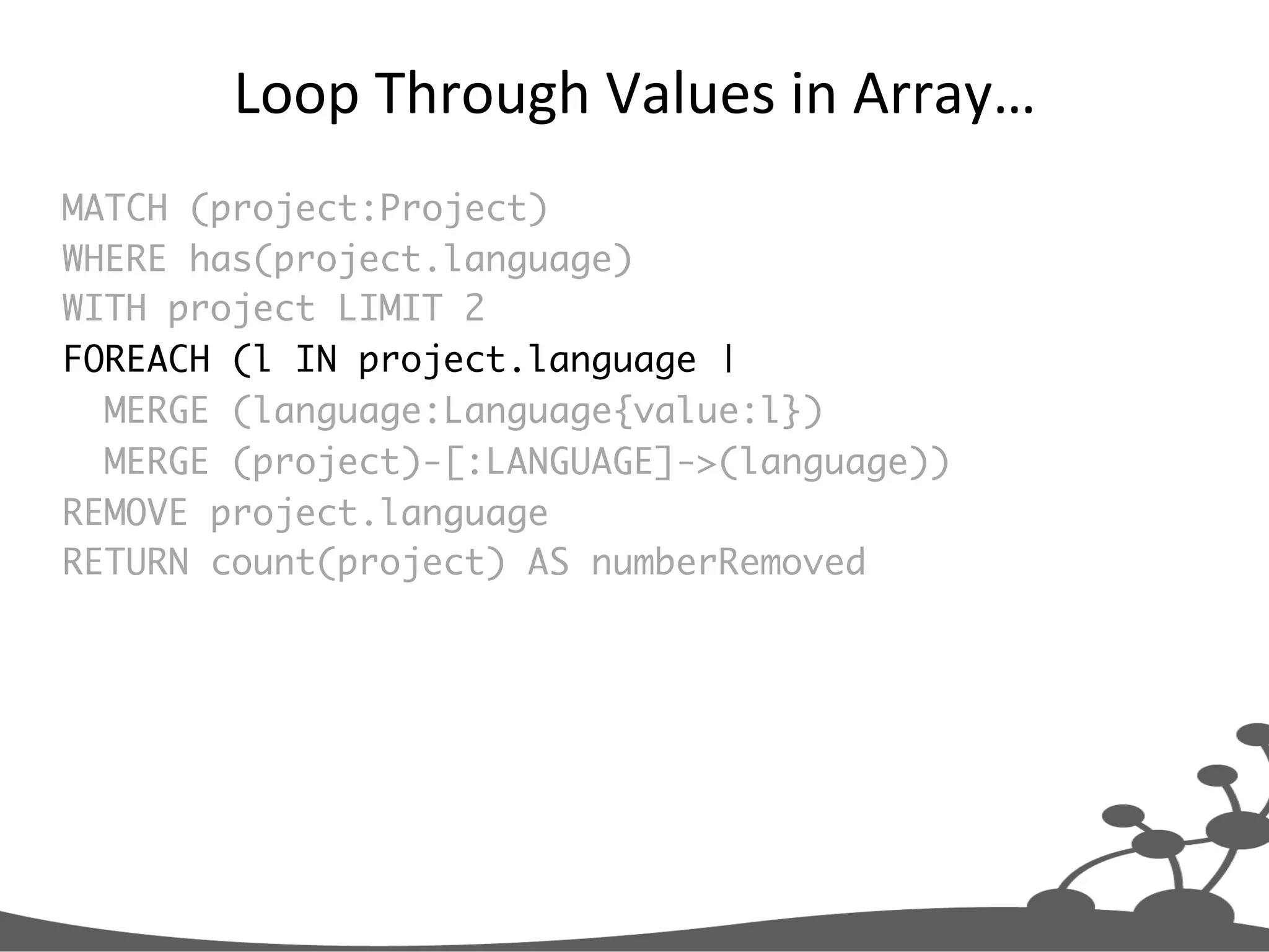 Loop  Through  Values  in  Array…   MATCH (project:Project) WHERE has(project.language) WITH project LIMIT 2 FOREACH (l IN project.language | MERGE (language:Language{value:l}) MERGE (project)-[:LANGUAGE]->(language)) REMOVE project.language RETURN count(project) AS numberRemoved 