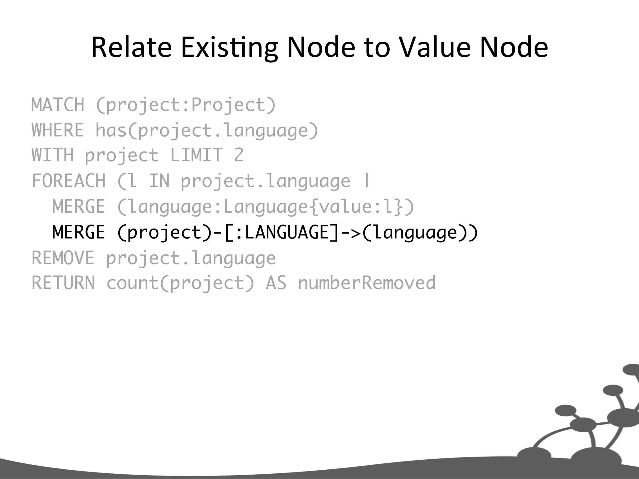 Relate  ExisJng  Node  to  Value  Node   MATCH (project:Project) WHERE has(project.language) WITH project LIMIT 2 FOREACH (l IN project.language | MERGE (language:Language{value:l}) MERGE (project)-[:LANGUAGE]->(language)) REMOVE project.language RETURN count(project) AS numberRemoved 