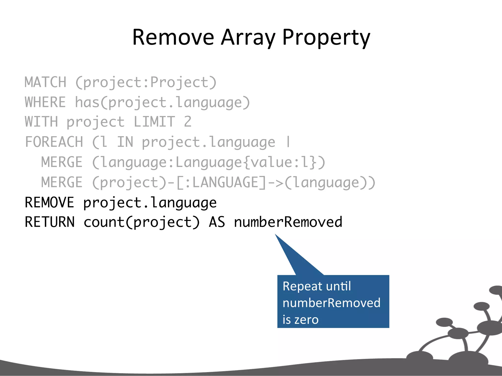 Remove  Array  Property   MATCH (project:Project) WHERE has(project.language) WITH project LIMIT 2 FOREACH (l IN project.language | MERGE (language:Language{value:l}) MERGE (project)-[:LANGUAGE]->(language)) REMOVE project.language RETURN count(project) AS numberRemoved Repeat  unJl   numberRemoved   is  zero   