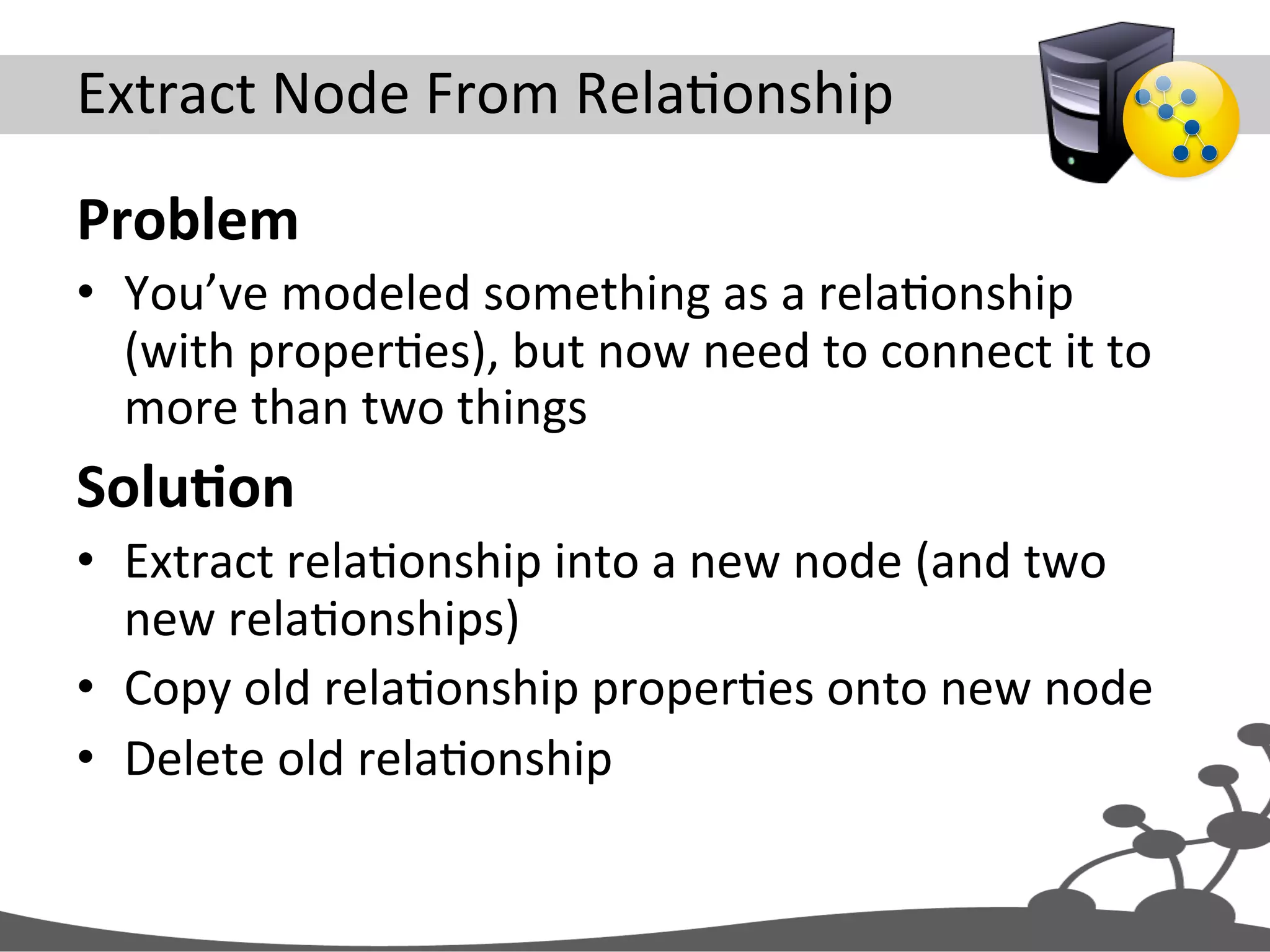 Extract  Node  From  RelaJonship   Problem   •  You’ve  modeled  something  as  a  relaJonship   (with  properJes),  but  now  need  to  connect  it  to   more  than  two  things   SoluAon   •  Extract  relaJonship  into  a  new  node  (and  two   new  relaJonships)   •  Copy  old  relaJonship  properJes  onto  new  node   •  Delete  old  relaJonship   