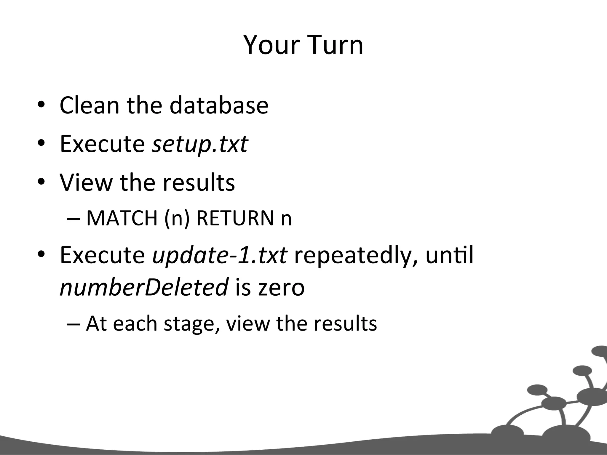 Your  Turn   •  Clean  the  database   •  Execute  setup.txt   •  View  the  results   – MATCH  (n)  RETURN  n   •  Execute  update-­‐1.txt  repeatedly,  unJl   numberDeleted  is  zero   – At  each  stage,  view  the  results   