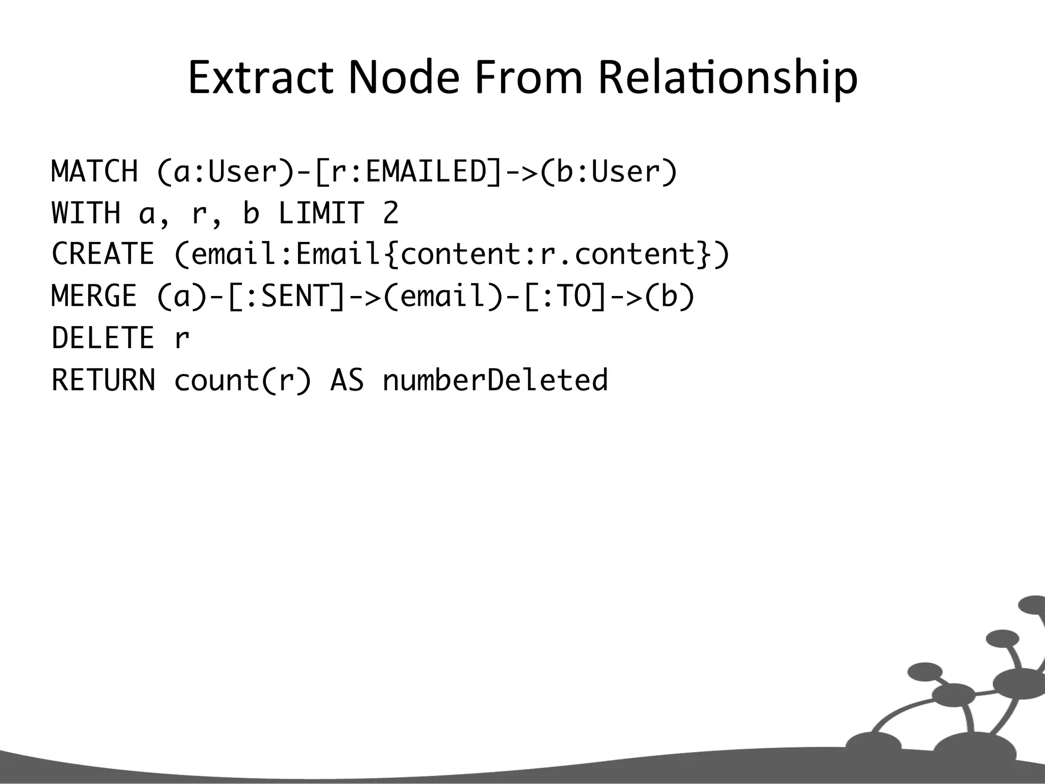Extract  Node  From  RelaJonship   MATCH (a:User)-[r:EMAILED]->(b:User) WITH a, r, b LIMIT 2 CREATE (email:Email{content:r.content}) MERGE (a)-[:SENT]->(email)-[:TO]->(b) DELETE r RETURN count(r) AS numberDeleted 