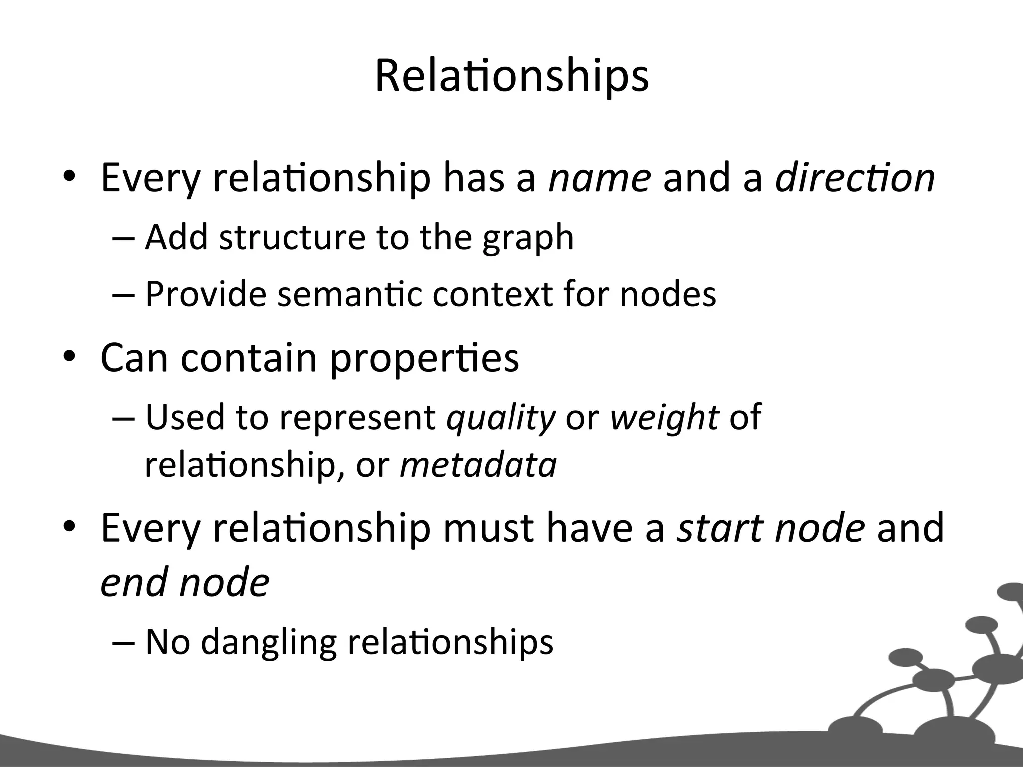 RelaJonships   •  Every  relaJonship  has  a  name  and  a  direc#on   – Add  structure  to  the  graph   – Provide  semanJc  context  for  nodes   •  Can  contain  properJes   – Used  to  represent  quality  or  weight  of   relaJonship,  or  metadata   •  Every  relaJonship  must  have  a  start  node  and   end  node   – No  dangling  relaJonships   