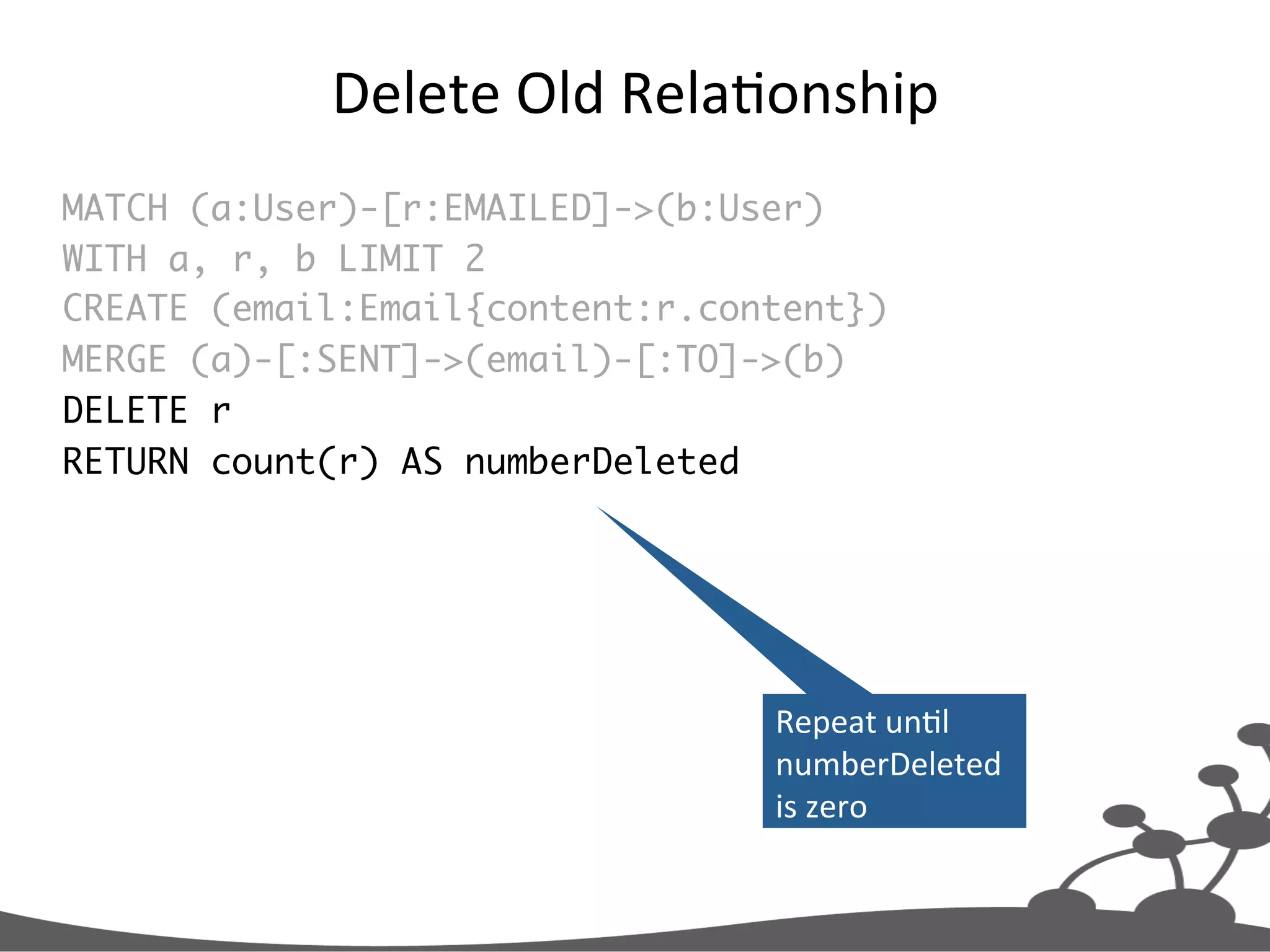 Delete  Old  RelaJonship   MATCH (a:User)-[r:EMAILED]->(b:User) WITH a, r, b LIMIT 2 CREATE (email:Email{content:r.content}) MERGE (a)-[:SENT]->(email)-[:TO]->(b) DELETE r RETURN count(r) AS numberDeleted Repeat  unJl   numberDeleted   is  zero   