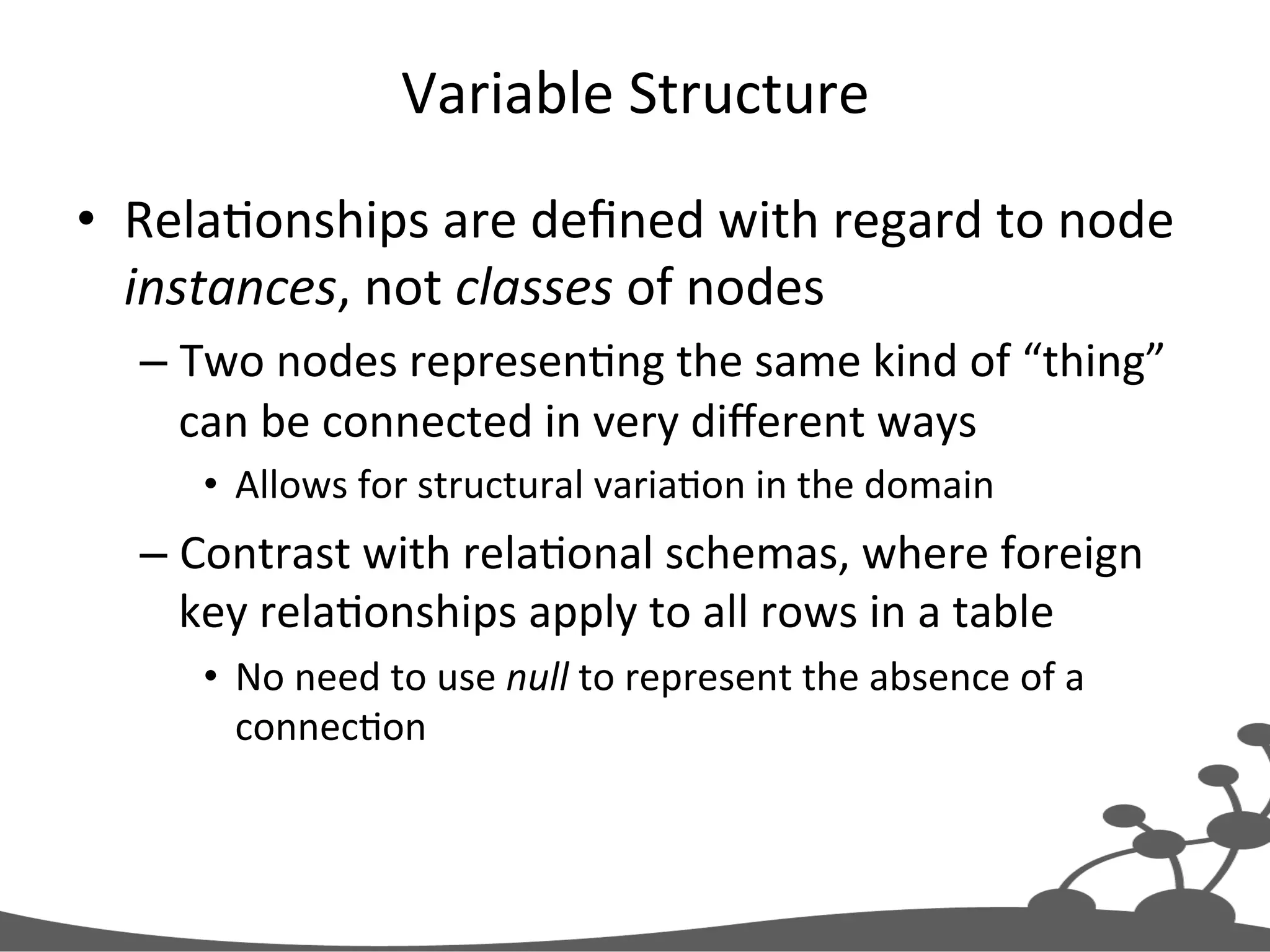 Variable  Structure   •  RelaJonships  are  deﬁned  with  regard  to  node   instances,  not  classes  of  nodes   – Two  nodes  represenJng  the  same  kind  of  “thing”   can  be  connected  in  very  diﬀerent  ways   •  Allows  for  structural  variaJon  in  the  domain   – Contrast  with  relaJonal  schemas,  where  foreign   key  relaJonships  apply  to  all  rows  in  a  table   •  No  need  to  use  null  to  represent  the  absence  of  a   connecJon     
