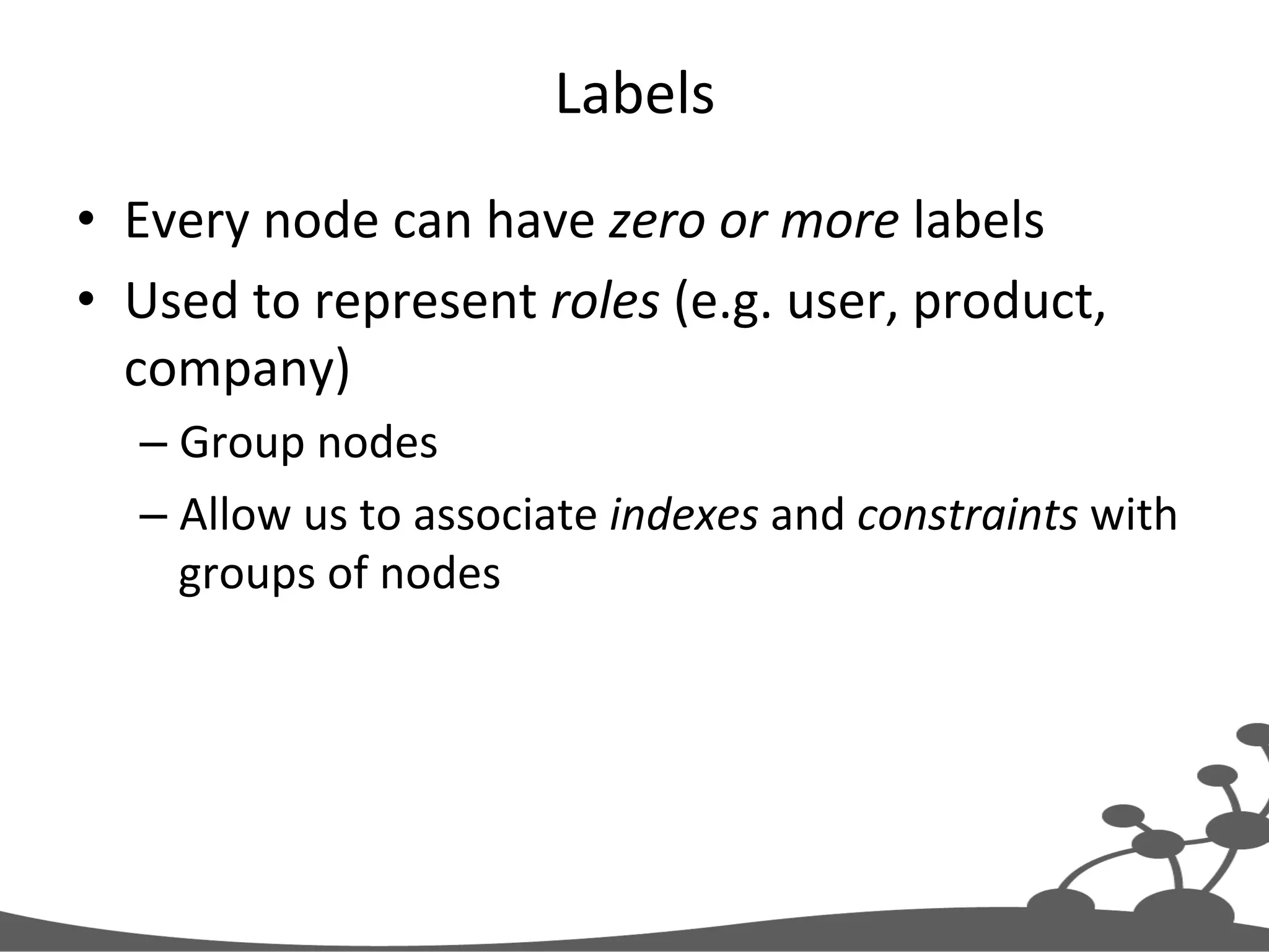 Labels   •  Every  node  can  have  zero  or  more  labels   •  Used  to  represent  roles  (e.g.  user,  product,   company)   – Group  nodes   – Allow  us  to  associate  indexes  and  constraints  with   groups  of  nodes   