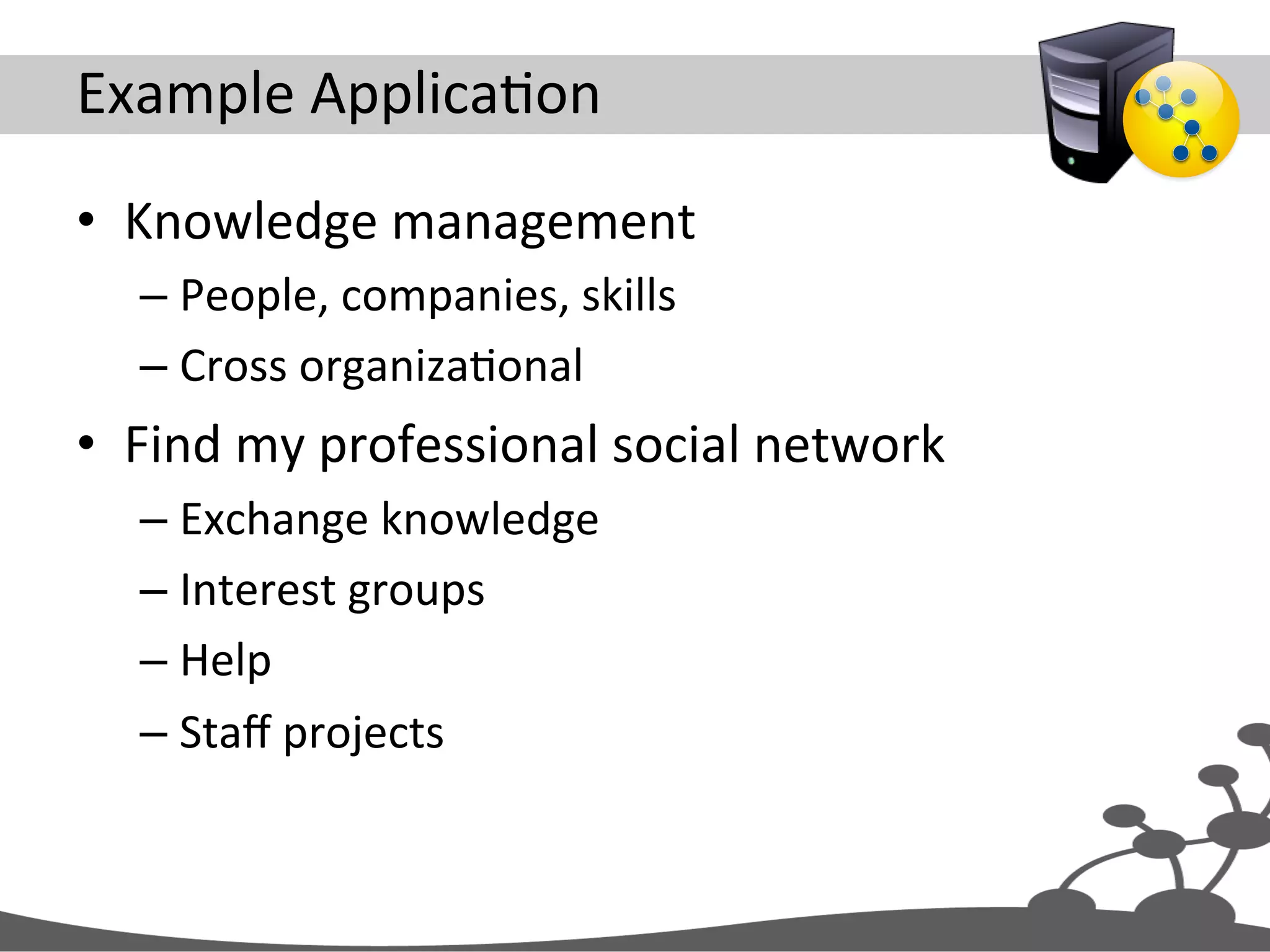 Example  ApplicaJon   •  Knowledge  management   – People,  companies,  skills   – Cross  organizaJonal   •  Find  my  professional  social  network   – Exchange  knowledge   – Interest  groups   – Help   – Staﬀ  projects   