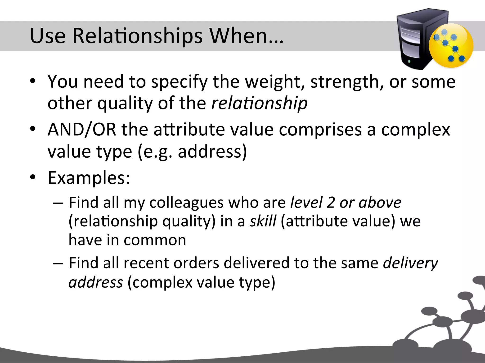 Use  RelaJonships  When…   •  You  need  to  specify  the  weight,  strength,  or  some   other  quality  of  the  rela#onship   •  AND/OR  the  aXribute  value  comprises  a  complex   value  type  (e.g.  address)   •  Examples:   –  Find  all  my  colleagues  who  are  level  2  or  above   (relaJonship  quality)  in  a  skill  (aXribute  value)  we   have  in  common   –  Find  all  recent  orders  delivered  to  the  same  delivery   address  (complex  value  type)   